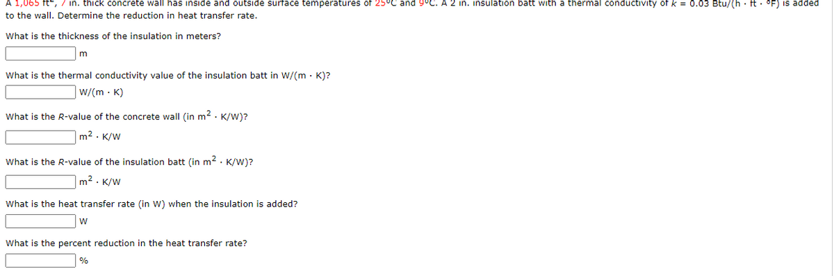 A 1,065 ft², 7 in. thick concrete wall has inside and outside surface temperatures of 25°C and 9°C. A 2 in. insulation batt with a thermal conductivity of k = 0.03 Btu/(h· ft· °F) is added
to the wall. Determine the reduction in heat transfer rate.
What is the thickness of the insulation in meters?
m
What is the thermal conductivity value of the insulation batt in W/(m .K)?
W/(mK)
What is the R-value of the concrete wall (in m². K/W)?
m². K/W
What is the R-value of the insulation batt (in m². K/W)?
m². K/W
What is the heat transfer rate (in W) when the insulation is added?
W
What is the percent reduction in the heat transfer rate?
%