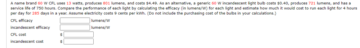 A name brand 60 W CFL uses 13 watts, produces 801 lumens, and costs $4.49. As an alternative, a generic 60 W incandescent light bulb costs $0.40, produces 721 lumens, and has a
service life of 750 hours. Compare the performance of each light by calculating the efficacy (in lumens/W) for each light and estimate how much it would cost to run each light for 4 hours
per day for 285 days in a year. Assume electricity costs 9 cents per kWh. (Do not include the purchasing cost of the bulbs in your calculations.)
CFL efficacy
incandescent efficacy
CFL cost
incandescent cost
$
$
lumens/W
lumens/W