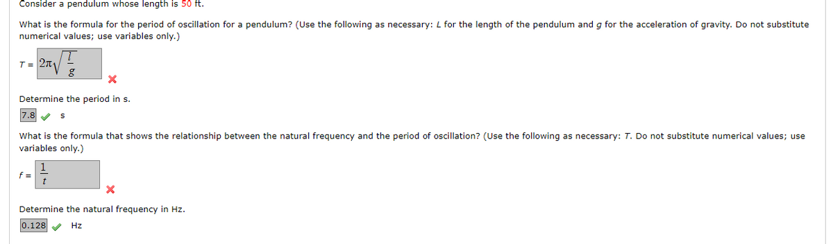 Consider a pendulum whose length is 50 ft.
What is the formula for the period of oscillation for a pendulum? (Use the following as necessary: L for the length of the pendulum and g for the acceleration of gravity. Do not substitute
numerical values; use variables only.)
T = 2π₁
X
Determine the period in s.
7.8 ✔ S
g
What is the formula that shows the relationship between the natural frequency and the period of oscillation? (Use the following as necessary: T. Do not substitute numerical values; use
variables only.)
f =
t
X
Determine the natural frequency in Hz.
0.128 ✔ Hz