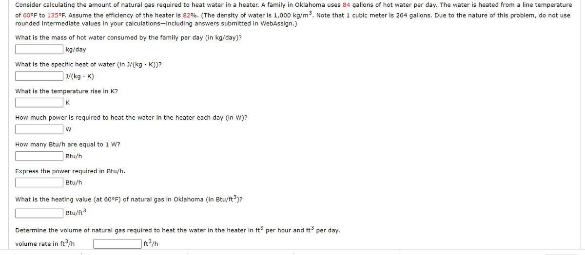 Consider calculating the amount of natural gas required to heat water in a heater. A family in Oklahoma uses 84 gallons of hot water per day. The water is heated from a line temperature
of 60°F to 135°F. Assume the efficiency of the heater is 82%. (The density of water is 1,000 kg/m³. Note that 1 cubic meter is 264 gallons. Due to the nature of this problem, do not use
rounded intermediate values in your calculations-including answers submitted in WebAssign.)
What is the mass of hot water consumed by the family per day (in kg/day)?
kg/day
What is the specific heat of water (in J/(kg K))?
J/(kg. K)
What is the temperature rise in K?
K
How much power is required to heat the water in the heater each day (in W)?
W
How many Btu/h are equal to 1 W?
Btu/h
Express the power required in Btu/h.
Btu/h
What is the heating value (at 60°F) of natural gas in Oklahoma (in Btu/ft³)?
Btu/ft³
Determine the volume of natural gas required to heat the water in the heater in ft3 per hour and ft³ per day.
volume rate in ft³/h
ft³/h