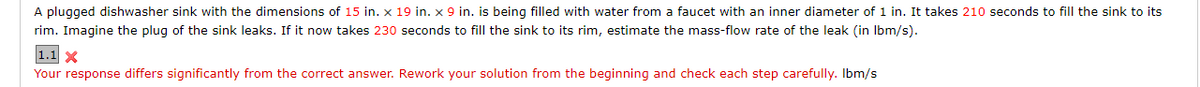 A plugged dishwasher sink with the dimensions of 15 in. x 19 in. x 9 in. is being filled with water from a faucet with an inner diameter of 1 in. It takes 210 seconds to fill the sink to its
rim. Imagine the plug of the sink leaks. If it now takes 230 seconds to fill the sink to its rim, estimate the mass-flow rate of the leak (in lbm/s).
1.1 X
Your response differs significantly from the correct answer. Rework your solution from the beginning and check each step carefully. Ibm/s