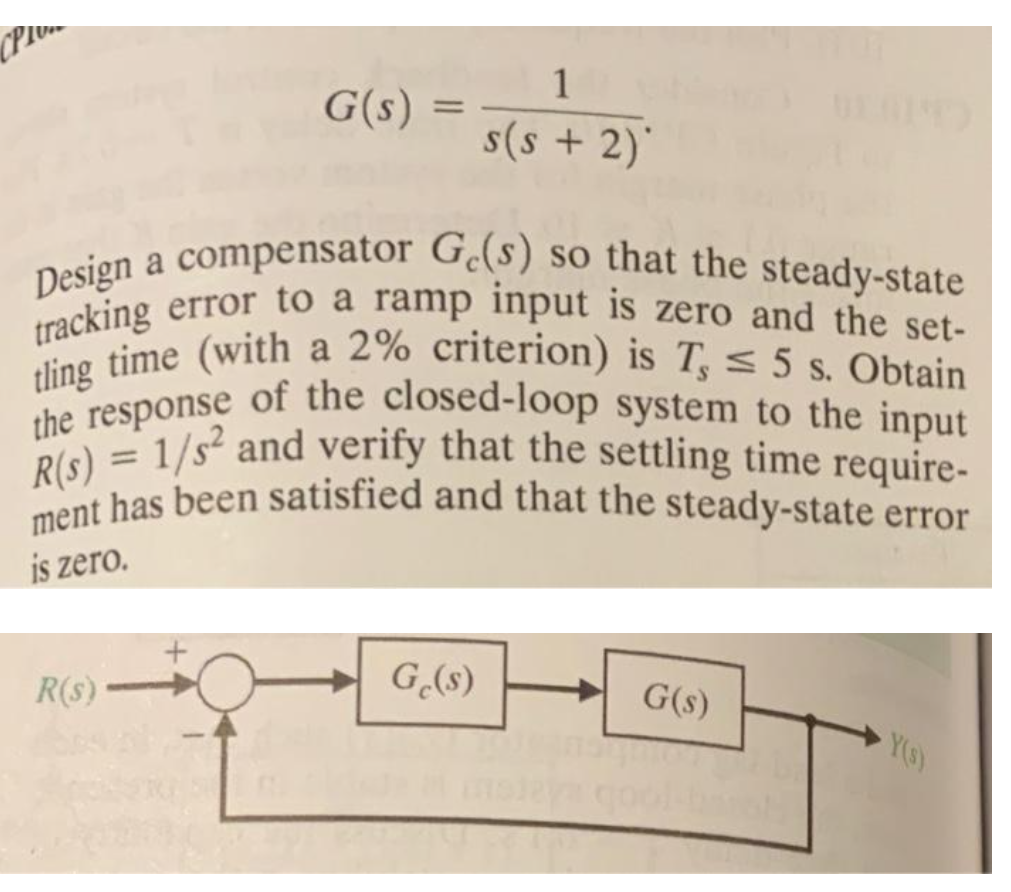 tling time (with a 2% criterion) is T, < 5 s. Obtain
the response of the closed-loop system to the input
ment has been satisfied and that the steady-state error
tracking error to a ramp input is zero and the set-
R(s) = 1/s² and verify that the settling time require-
Design a compensator G.(s) so that the steady-state
1
G(s) :
%3D
s(s + 2)'
racking error to a ramp input is zero and the set-
%3D
is zero.
R(s)
G(s)
- G(s)
Ys)
