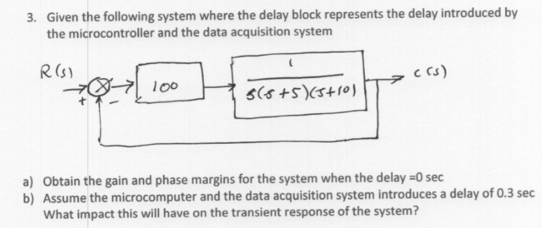 3. Given the following system where the delay block represents the delay introduced by
the microcontroller and the data acquisition system
R (S)
c rs)
100
S(s+5)(5+10)
a) Obtain the gain and phase margins for the system when the delay =0 sec
b) Assume the microcomputer and the data acquisition system introduces a delay of 0.3 sec
What impact this will have on the transient response of the system?
