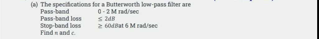 (a) The specifications for a Butterworth low-pass filter are
Pass-band
0 - 2 M rad/sec
< 2dB
2 60dBat 6 M rad/sec
Pass-band loss
Stop-band loss
Find n and c.
