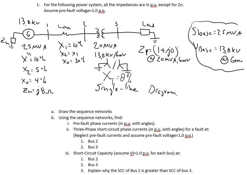 1- For the following power system, all the impedances are in p.u, except for Zn.
Assume pre-fault voltage=1.0 p.u.
13.8kv
Loud
3
Line
2OMUA
YBase 138ku
O Gen.
2SMV A X,= lou
Zp-(I+jo),
138kv /uv
Xu: 30l
Single-Iihe Decgrann.
.
a. Draw the sequence networks
b. Using the sequence networks, find:
i. Pre-fault phase currents (in p.u, with angles).
ii. Three-Phase short-circuit phase currents (in p.u. with angles) for a fault at:
(Neglect pre-fault currents and assume pre-fault voltage=1.0 p.u.)
1. Bus 2
2. Bus 3
ii. Short-Circuit Capacity (assume VI=1.0 p.u. for each bus) at:
1. Bus 2
2.
Bus 3
3. Explain why the SCC of Bus 2 is greater than sCC of bus 3.
