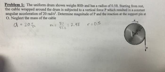 Problem 1: The uniform drum shown weighs 80lb and has a radius of 0.5ft. Starting from rest,
the cable wrapped around the drum is subjected to a vertical force P which resulted in a constant
angular acceleration of 20 rad/s. Determine magnitude of P and the reaction at the support pin at
O. Neglect the mass of the cable
d = 20
80
- 2.48
32.2
r-0.5
%3D
