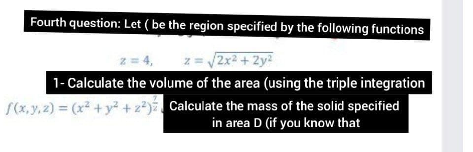 Fourth question: Let ( be the region specified by the following functions
z = 4,
z = 2x2 + 2y2
1- Calculate the volume of the area (using the triple integration
S(x,y,2) (x2 + y2 +z2) Calculate the mass of the solid specified
in area D (if you know that
