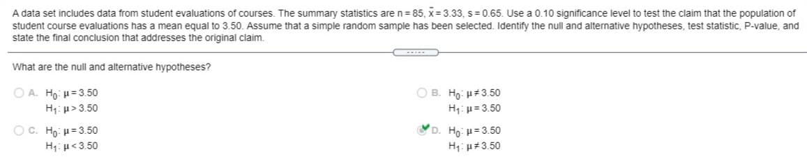 A data set includes data from student evaluations of courses. The summary statistics aren=85, x= 3.33, s= 0.65. Use a 0.10 significance level to test the claim that the population of
student course evaluations has a mean equal to 3.50. Assume that a simple random sample has been selected. Identify the null and alternative hypotheses, test statistic, P-value, and
state the final conclusion that addresses the original claim.
What are the null and alternative hypotheses?
ΟΑ H μ= 3.50
H: µ> 3.50
O B. Ho: H#3.50
H1: p= 3.50
OC. Ho: u= 3.50
D. Ho: H= 3.50
H1: µ<3.50
H1: u#3.50
