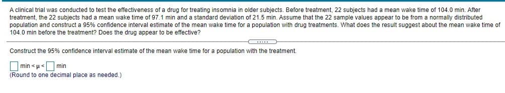 A clinical trial was conducted to test the effectiveness of a drug for treating insomnia in older subjects. Before treatment, 22 subjects had a mean wake time of 104.0 min. After
treatment, the 22 subjects had a mean wake time of 97.1 min and a standard deviation of 21.5 min. Assume that the 22 sample values appear to be from a normally distributed
population and construct a 95% confidence interval estimate of the mean wake time for a population with drug treatments. What does the result suggest about the mean wake time of
104.0 min before the treatment? Does the drug appear to be effective?
...
Construct the 95% confidence interval estimate of the mean wake time for a population with the treatment.
min < u< min
(Round to one decimal place as needed.)
