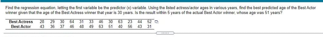 Find the regression equation, letting the first variable be the predictor (x) variable. Using the listed actress/actor ages in various years, find the best predicted age of the Best Actor
winner given that the age of the Best Actress winner that year is 30 years. Is the result within 5 years of the actual Best Actor winner, whose age was 51 years?
Best Actress
28
29
30
64
31
33
46
30
63
23
44 52 D
Best Actor
43
36
37
46
48
49
63
51
40
56
43
31
.....
