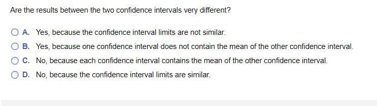 Are the results between the two confidence intervals very different?
O A. Yes, because the confidence interval limits are not similar.
O B. Yes, because one confidence interval does not contain the mean of the other confidence interval.
O C. No, because each confidence interval contains the mean of the other confidence interval.
D. No, because the confidence interval limits are similar.
