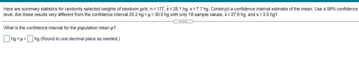 Here are summary statistics for randomly selected weights of newborn girls: n= 177, x= 28.1 hg, s=7.7 hg. Construct a confidence interval estimate of the mean. Use a 99% confidence
level. Are these results very different from the confidence interval 25.2 hg <u< 30.0 hg with only 18 sample values, x= 27.6 hg, and s= 3.5 hg?
What is the confidence interval for the population mean u?
hg <u< hg (Round to one decimal place as needed.)
