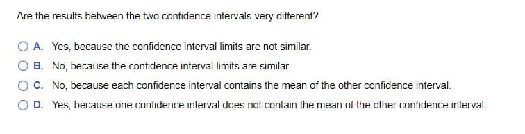 Are the results between the two confidence intervals very different?
O A. Yes, because the confidence interval limits are not similar.
O B. No, because the confidence interval limits are similar.
OC. No, because each confidence interval contains the mean of the other confidence interval.
D. Yes, because one confidence interval does not contain the mean of the other confidence interval.
