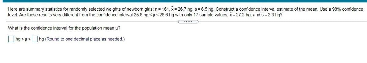 Here are summary statistics for randomly selected weights of newborn girls: n= 161, x= 26.7 hg, s= 6.5 hg. Construct a confidence interval estimate of the mean. Use a 98% confidence
level. Are these results very different from the confidence interval 25.8 hg < u< 28.6 hg with only 17 sample values, x= 27.2 hg, and s = 2.3 hg?
What is the confidence interval for the population mean p?
hg <u< hg (Round to one decimal place as needed.)
