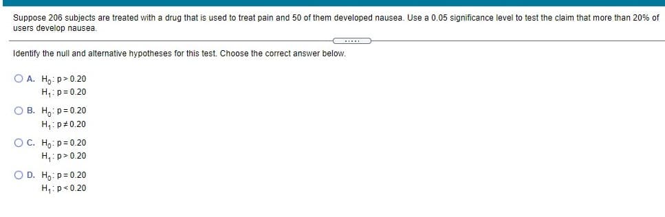 Suppose 206 subjects are treated with a drug that is used to treat pain and 50 of them developed nausea. Use a 0.05 significance level to test the claim that more than 20% of
users develop nausea.
...
Identify the null and alternative hypotheses for this test. Choose the correct answer below.
O A. H: p> 0.20
H,:p= 0.20
O B. H,: p= 0.20
H,:p#0.20
OC. H.: p= 0.20
H,: p> 0.20
O D. H,: p= 0.20
H,:p<0.20
