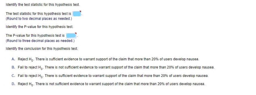 Identify the test statistic for this hypothesis test.
The test statistic for this hypothesis test is
(Round to two decimal places as needed.)
Identify the P-value for this hypothesis test.
The P-value for this hypothesis test is
(Round to three decimal places as needed.)
Identify the conclusion for this hypothesis test.
A. Reject H,. There is sufficient evidence to warrant support of the claim that more than 20% of users develop nausea.
B. Fail to reject H,. There is not sufficient evidence to warrant support of the claim that more than 20% of users develop nausea.
C. Fail to reject Hp. There is sufficient evidence to warrant support of the claim that more than 20% of users develop nausea.
D. Reject H,. There is not sufficient evidence to warrant support of the claim that more than 20% of users develop nausea.
