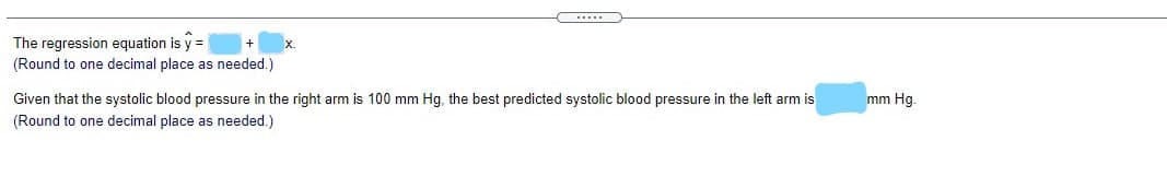 (.....
The regression equation is y =
(Round to one decimal place as needed.)
Given that the systolic blood pressure in the right arm is 100 mm Hg, the best predicted systolic blood pressure in the left arm is
(Round to one decimal place as needed.)
mm Hg.
