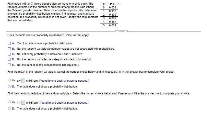 Five males with an X-linked genetic disorder have one child each. The
random variable x is the number of children among the five who inherit
the X-linked genetic disorder. Detemine whether a probability distribution
is given. If a probability distribution is given, find its mean and standard
P(x)
0.034
0.157
1
2
deviation. If a probability distribution is not given, identify the requirements
0.309
3
0.309
that are not satisfied.
4
0.157
5
0.034
Does the table show a probability distribution? Select all that apply.
O A. Yes, the table shows a probability distribution.
B. No, the random variable x's number values are not associated with probabilities.
C. No, not every probability is between 0 and 1 inclusive.
O D. No, the random variable x is categorical instead of numerical.
O E. No, the sum of all the probabilities is not equal to 1.
Find the mean of the random variable x. Select the correct choice below and, if necessary, fill in the answer box to complete your choice.
O A. µ=
O B. The table does not show a probability distribution.
child(ren) (Round to one decimal place as needed.)
Find the standard deviation of the random variable x. Select the correct choice below and, if necessary, fill i the answer box to complete your choice.
O A. 6=
child(ren) (Round to one decimal place as needed.)
B. The table does not show a probability distribution.
