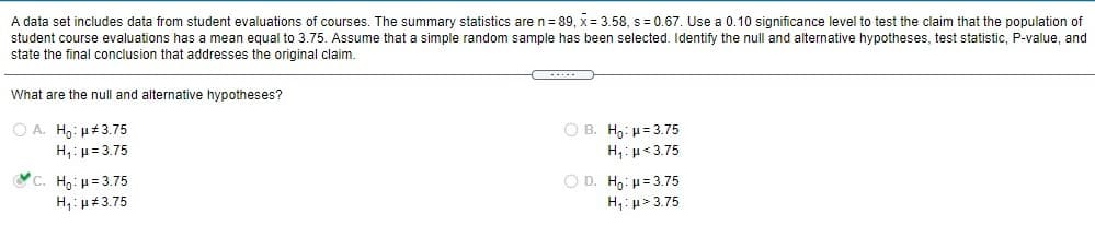 A data set includes data from student evaluations of courses. The summary statistics are: \( n = 89 \), \( \bar{x} = 3.58 \), \( s = 0.67 \). Use a 0.10 significance level to test the claim that the population of student course evaluations has a mean equal to 3.75. Assume that a simple random sample has been selected. Identify the null and alternative hypotheses, test statistic, P-value, and state the final conclusion that addresses the original claim.

**What are the null and alternative hypotheses?**

- **Option A**
  - \( H_0 \): \(\mu \neq 3.75\)
  - \( H_1 \): \(\mu = 3.75\)

- **Option B**
  - \( H_0 \): \(\mu = 3.75\)
  - \( H_1 \): \(\mu < 3.75\)

- **Option C**
  - \( H_0 \): \(\mu = 3.75\)
  - \( H_1 \): \(\mu \neq 3.75\)

- **Option D**
  - \( H_0 \): \(\mu = 3.75\)
  - \( H_1 \): \(\mu > 3.75\)

**Selected Answer**: **Option C**
- \( H_0 \): \(\mu = 3.75\)
- \( H_1 \): \(\mu \neq 3.75\)