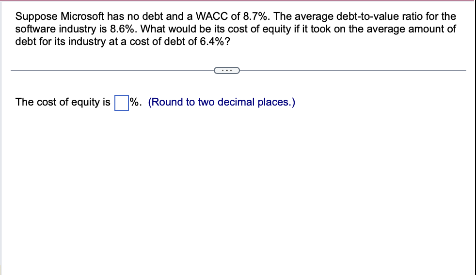 Suppose Microsoft has no debt and a WACC of 8.7%. The average debt-to-value ratio for the
software industry is 8.6%. What would be its cost of equity if it took on the average amount of
debt for its industry at a cost of debt of 6.4%?
...
The cost of equity is ☐ %. (Round to two decimal places.)