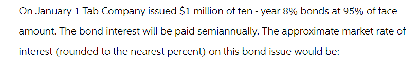 On January 1 Tab Company issued $1 million of ten-year 8% bonds at 95% of face
amount. The bond interest will be paid semiannually. The approximate market rate of
interest (rounded to the nearest percent) on this bond issue would be: