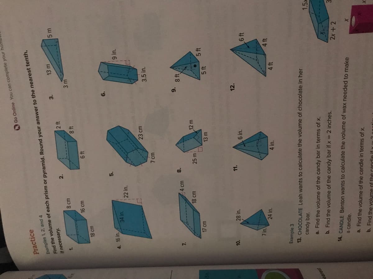 5
earest
Practice
Examples 1, 2, and 4
if necessary.
Find the volume of each prism or pyramid. Round your answer to the nearest tenth,
1.
4. 16 in.
7.
18 cm
10.
17 cm
7 in.
34 in.
8 cm
16 cm
28 in.
24 in.
22 in.
44 cm
18 cm
2.
5.
8.
11.
6 ft
7 cm
25 mi
8 ft
23 cm
13 m
4 in.
2 ft
Go Online You can complete your
12 m
6 in.
3.
a. Find the volume of the candy bar in terms of x.
b. Find the volume of the candy bar if x = 2 inches.
3m
9.
12.
13 m
3.5 in.
8 ft
5 ft
Example 3
13. CHOCOLATE Leah wants to calculate the volume of chocolate in her
candy bar.
LJ
4 ft
9 in.
5 ft
14. CANDLE Benton wants to calculate the volume of wax needed to make
a candle.
a. Find the volume of the candle in terms of x.
b. Find the volume of the candle if y
5 m
6 ft
4 ft
XI
2x + 2
X
1.5x
3
X