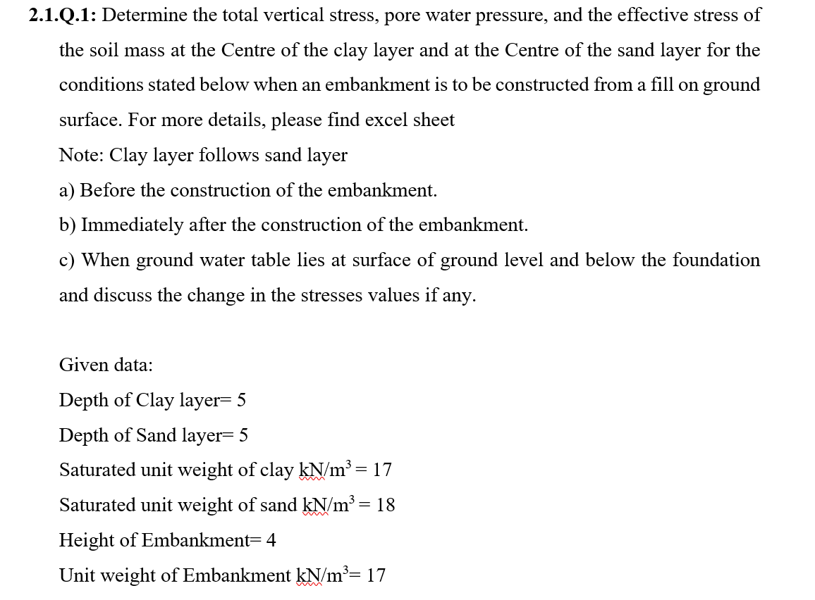 2.1.Q.1: Determine the total vertical stress, pore water pressure, and the effective stress of
the soil mass at the Centre of the clay layer and at the Centre of the sand layer for the
conditions stated below when an embankment is to be constructed from a fill on ground
surface. For more details, please find excel sheet
Note: Clay layer follows sand layer
a) Before the construction of the embankment.
b) Immediately after the construction of the embankment.
c) When ground water table lies at surface of ground level and below the foundation
and discuss the change in the stresses values if any.
Given data:
Depth of Clay layer= 5
Depth of Sand layer= 5
Saturated unit weight of clay kN/m³ = 17
Saturated unit weight of sand kN/m³ = 18
Height of Embankment= 4
Unit weight of Embankment kN/m³= 17
