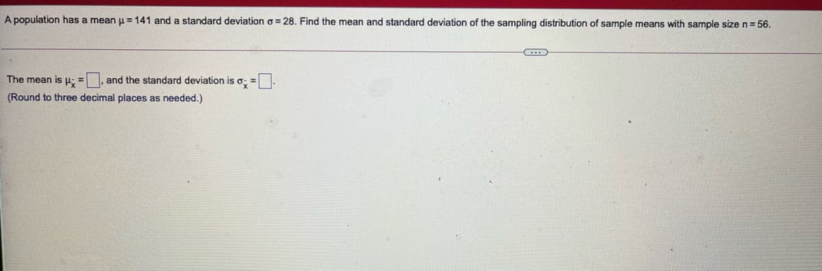 A population has a mean u = 141 and a standard deviation o = 28. Find the mean and standard deviation of the sampling distribution of sample means with sample size n=56.
The mean is H=
and the standard deviation is o, =-
(Round to three decimal places as needed.)
