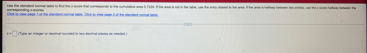 Use the standard normal table
find the z-score that corresponds to the cumulative area 0.7224. If the area is not in the table, use the entry closest to the area. If the area is halfway between two entries, use the z-score halfway between the
corresponding z-scores.
Click to view page 1 of the standard normal table. Click to view page 2 of the standard normal table.
z= (Type an integer or decimal rounded to two decimal places as needed.)
