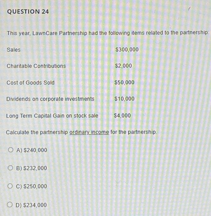 QUESTION 24
This year, Lawn Care Partnership had the following items related to the partnership:
Sales
Charitable Contributions
Cost of Goods Sold
Dividends on corporate investments
Long Term Capital Gain on stock sale
OA) $240,000
OB) $232,000
O C) $250,000
$300,000
OD) $234,000
$2,000
Calculate the partnership ordinary income for the partnership.
$50,000
$10,000
$4,000