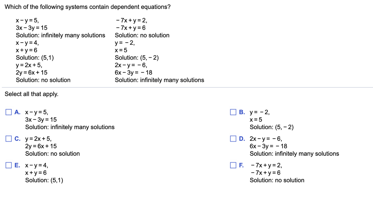 Which of the following systems contain dependent equations?
х-у35,
Зх — Зу %3D 15
Solution: infinitely many solutions
x-y= 4,
x +y = 6
Solution: (5,1)
y = 2x + 5,
2y = 6x + 15
- 7x+ y = 2,
- 7x+y = 6
Solution: no solution
y = - 2,
X = 5
Solution: (5, - 2)
2х - у %3D - 6,
6х — Зу%3D — 18
Solution: infinitely many solutions
Solution: no solution
Select all that apply.
О А. х-у-5,
Зх - Зу %3D15
Solution: infinitely many solutions
В. у3 -2,
X= 5
Solution: (5, -2)
С. у%3D2х+5,
2y = 6x + 15
Solution: no solution
D. 2x-у%3D - 6,
6х - Зу%3D — 18
Solution: infinitely many solutions
Е. х-у34,
x+y = 6
Solution: (5,1)
F. - 7x+y = 2,
- 7x + y = 6
Solution: no solution
