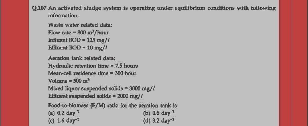 Q.107 An activated sludge system is operating under equilibrium conditions with following
information:
Waste water related data:
Flow rate = 800 m/hour
Influent BOD = 125 mg//
Effluent BOD = 10 mg/I
Aeration tank related data:
Hydraulic retention time 7.5 hours
Mean-cell residence time 300 hour
Volume = 500 m
Mixed liquor suspended solids = 3000 mg//
Effluent suspended solids 2000 mg/!
Food-to-biomass (F/M) ratio for the aeration tank is
(a) 0.2 day-
(c) 1.6 day
(b) 0.6 day1
(d) 3.2 day
