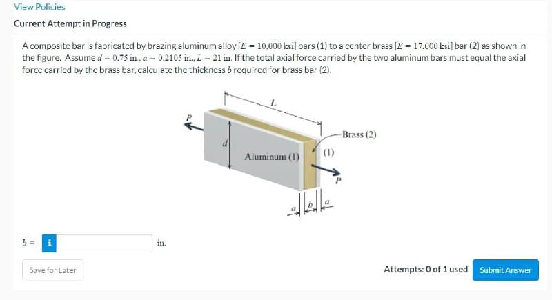View Policies
Current Attempt in Progress
A composite bar is fabricated by brazing aluminum alloy [E = 10,000 ksi] bars (1) to a center brass [E = 17,000 ksi] bar (2) as shown in
the figure. Assume d = 0.75 in., a = 0.2105 in., L = 21 in. If the total axial force carried by the two aluminum bars must equal the axial
force carried by the brass bar, calculate the thickness brequired for brass bar (2).
b=
Ma
Save for Later
in.
Aluminum (1)
(1)
-Brass (2)
Attempts: 0 of 1 used
Submit Answer