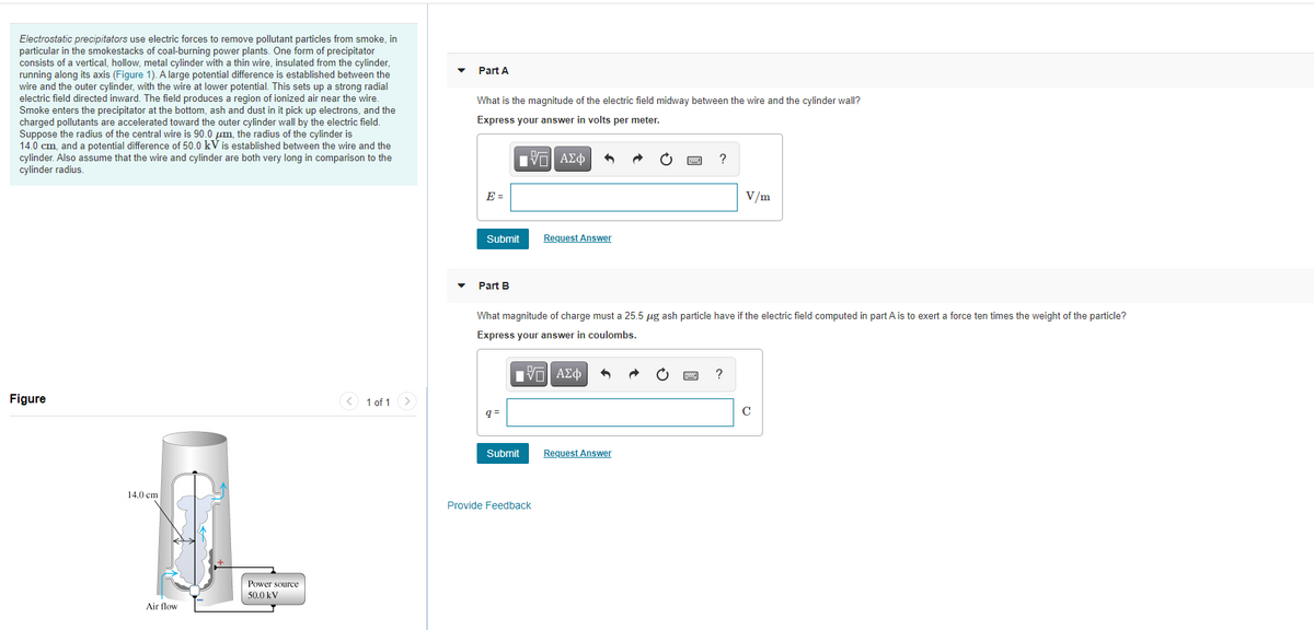 Electrostatic precipitators use electric forces to remove pollutant particles from smoke, in
particular in the smokestacks of coal-burning power plants. One form of precipitator
consists of a vertical, hollow, metal cylinder with a thin wire, insulated from the cylinder,
running along its axis (Figure 1). A large potential difference is established between the
wire and the outer cylinder, with the wire at lower potential. This sets up a strong radial
electric field directed inward. The field produces a region of ionized air near the wire.
Smoke enters the precipitator at the bottom, ash and dust in it pick up electrons, and the
charged pollutants are accelerated toward the outer cylinder wall by the electric field.
Suppose the radius of the central wire is 90.0 pm, the radius of the cylinder is
14.0 cm, and a potential difference of 50.0 kV is established between the wire and the
cylinder. Also assume that the wire and cylinder are both very long in comparison to the
cylinder radius.
Part A
What is the magnitude of the electric field midway between the wire and the cylinder wall?
Express your answer in volts per meter.
?
E =
V/m
Submit
Request Answer
Part B
What magnitude of charge must a 25.5 ug ash particle have if the electric field computed in part A is to exert a force ten times the weight of the particle?
Express your answer in coulombs.
Πνα ΑΣφ
Figure
1 of 1
q =
Submit
Request Answer
14.0 cm
Provide Feedback
Power source
50.0 kV
Air flow
