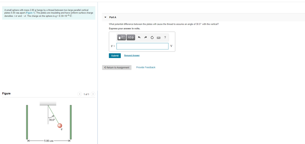 A small sphere with mass 2.80 g hangs by a thread between two large parallel vertical
plates 5.00 cm apart (Figure 1). The plates are insulating and have uniform surface charge
densities +o and -o. The charge on the sphere is q = 8.30×10-6 C.
Part A
What potential difference between the plates will cause the thread to assume an angle of 30.0° with the vertical?
Express your answer in volts.
V =
V
Submit
Request Answer
< Return to Assignment
Provide Feedback
Figure
< 1 of 1 >
30.0°
5.00 сm
