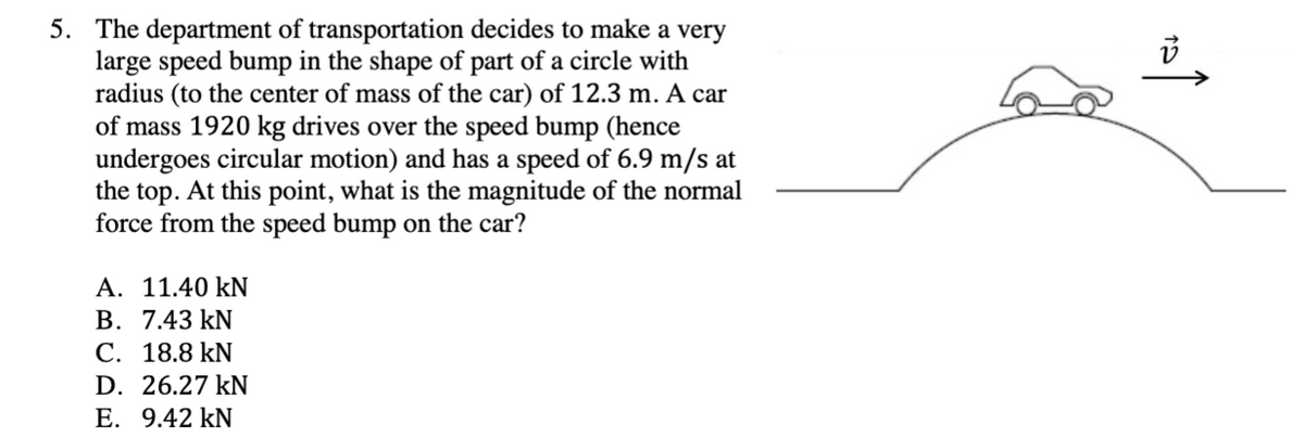 5. The department of transportation decides to make a very
large speed bump in the shape of part of a circle with
radius (to the center of mass of the car) of 12.3 m. A car
of mass 1920 kg drives over the speed bump (hence
undergoes circular motion) and has a speed of 6.9 m/s at
the top. At this point, what is the magnitude of the normal
force from the speed bump on the car?
A. 11.40 kN
B. 7.43 kN
C. 18.8 kN
D. 26.27 kN
E. 9.42 kN
