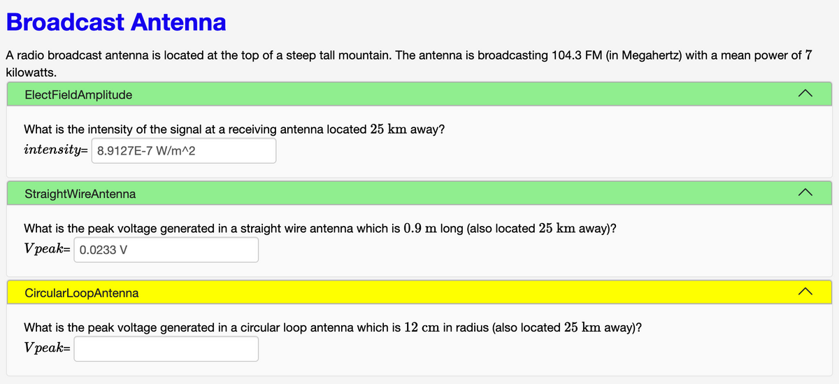 Broadcast Antenna
A radio broadcast antenna is located at the top of a steep tall mountain. The antenna is broadcasting 104.3 FM (in Megahertz) with a mean power of 7
kilowatts.
ElectFieldAmplitude
What is the intensity of the signal at a receiving antenna located 25 km away?
intensity 8.9127E-7 W/m^2
StraightWireAntenna
What is the peak voltage generated in a straight wire antenna which is 0.9 m long (also located 25 km away)?
Vpeak= 0.0233 V
CircularLoopAntenna
What is the peak voltage generated in a circular loop antenna which is 12 cm in radius (also located 25 km away)?
Vpeak=