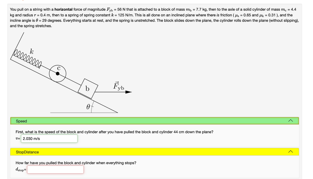 = 0.31 ), and the
kg and radiusr = 0.4 m, then to a spring of spring constant k
incline angle is 0 = 29 degrees. Everything starts at rest, and the spring is unstretched. The block slides down the plane, the cylinder rolls down the plane (without slipping),
You pull on a string with a horizontal force of magnitude Fyb = 56 N that is attached to a block of mass mh = 7.7 kg, then to the axle of a solid cylinder of mass m. = 4.4
= 125 N/m. This is all done on an inclined plane where there is friction ( us = 0.65 and
and the spring stretches.
0000000
Fyb
Speed
First, what is the speed of the block and cylinder after you have pulled the block and cylinder 44 cm down the plane?
V= 2.030 m/s
StopDistance
How far have you pulled the block and cylinder when everything stops?
dstop=
