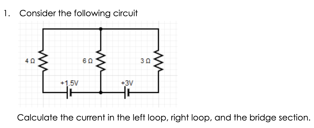 1. Consider the following circuit
402
+1.5V
60
+3V
30
www
Calculate the current in the left loop, right loop, and the bridge section.