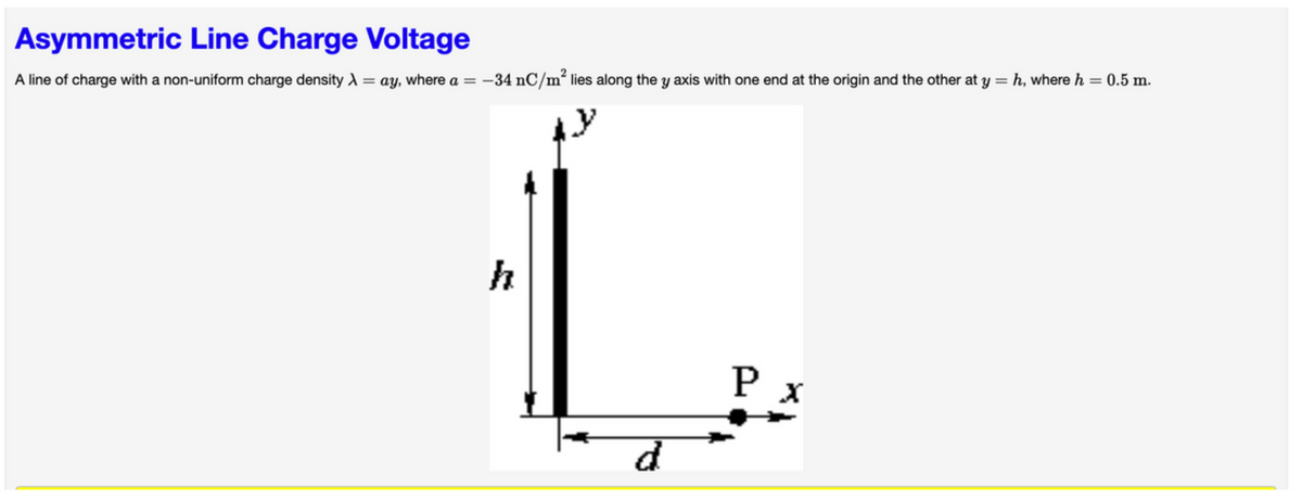 Asymmetric Line Charge Voltage
A line of charge with a non-uniform charge density λ = ay, where a = -34 nC/m² lies along the y axis with one end at the origin and the other at y = h, where h = 0.5 m.
L
d
Px