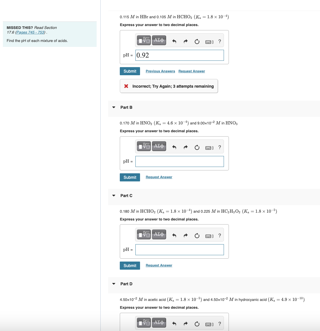 MISSED THIS? Read Section
17.6 (Pages 745-753).
Find the pH of each mixture of acids.
0.115 M in HBr and 0.105 M in HCHO2 (Ka = 1.8 x 10-4)
Express your answer to two decimal places.
|Π| ΑΣΦ 3
?
pH = 0.92
Submit Previous Answers Request Answer
X Incorrect; Try Again; 3 attempts remaining
Part B
0.170 M in HNO2 (Ka = 4.6 x 10-4) and 9.00x10-2 M in HNO3
Express your answer to two decimal places.
12| ΑΣΦ
?
pH =
Submit
Request Answer
Part C
0.180 M in HCHO₂ (K₁ = 1.8 x 10-4) and 0.225 M in HC₂H3O2 (K₁ = 1.8 × 10-5)
Express your answer to two decimal places.
ID| ΑΣΦ
?
pH =
Submit
Request Answer
Part D
4.50x10-² M in acetic acid (K₁ = 1.8 x 10-5) and 4.50x10-2 M in hydrocyanic acid (K₁ = 4.9 × 10-¹0)
Express your answer to two decimal places.
IVE ΑΣΦ
?