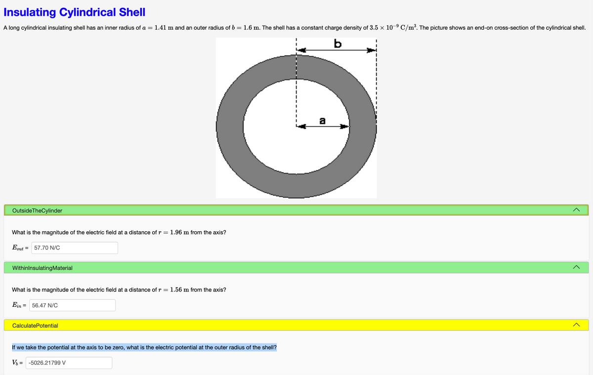 Insulating Cylindrical Shell
A long cylindrical insulating shell has an inner radius of a = 1.41 m and an outer radius of b = 1.6 m. The shell has a constant charge density of 3.5 × 10-⁹ C/m³. The picture shows an end-on cross-section of the cylindrical shell.
b
Outside TheCylinder
What is the magnitude of the electric field at a distance of r = 1.96 m from the axis?
Eout =
57.70 N/C
WithinInsulating Material
What is the magnitude of the electric field at a distance of r = 1.56 m from the axis?
Ein 56.47 N/C
CalculatePotential
If we take the potential at the axis to be zero, what is the electric potential at the outer radius of the shell?
V₁ = -5026.21799 V
<