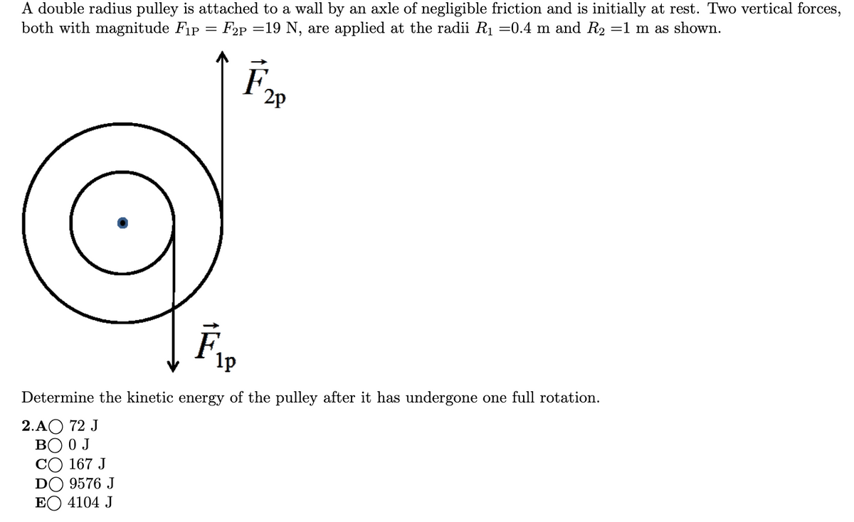 A double radius pulley is attached to a wall by an axle of negligible friction and is initially at rest. Two vertical forces,
both with magnitude Fip = F2P
=19 N, are applied at the radii R1 =0.4 m and R2 =1 m as shown.
F.
2p
1p
Determine the kinetic energy of the pulley after it has undergone one full rotation.
2.АО 72 J
BO 0 J
CO 167 J
DO 9576 J
EO 4104 J
