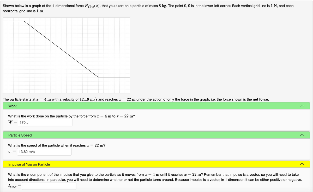 Shown below is a graph of the 1-dimensional force Fyp(x), that you exert on a particle of mass 8 kg. The point 0,0 is in the lower-left corner. Each vertical grid line is 1 N, and each
horizontal grid line is 1 m.
The particle starts at x = 4 m with a velocity of 12.19 m/s and reaches x = 22 m under the action of only the force in the graph, i.e. the force shown is the net force.
Work
What is the work done on the particle by the force from x = 4 m to x = 22 m?
W =
170 J
Particle Speed
What is the speed of the particle when it reaches x = 22 m?
Ux = 13.82 m/s
Impulse of You on Particle
What is the x component of the impulse that you give to the particle as it moves from x = 4 m until it reaches x = 22 m? Remember that impulse is a vector, so you will need to take
into account directions. In particular, you will need to determine whether or not the particle turns around. Because impulse is a vector, in 1 dimension it can be either positive or negative.
ym,x
