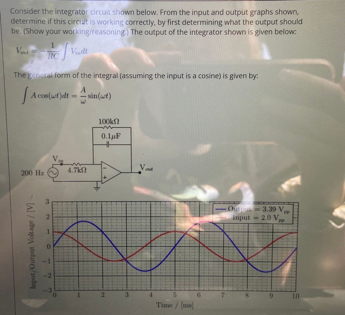 Consider the integrator circuit shown below. From the input and output graphs shown,
determine if this circuit is working correctly, by first determining what the output should
be. (Show your working/reasoning.) The output of the integrator shown is given below:
Vout = Vindt
%3D
RC
The general form of the integral (assuming the input is a cosine) is given by:
A cos(wt)dt
sin(wt)
%3D
-
100kN
0.1µF
4.7kN
V out
200 Hz
3.
Output = 3.39 V
%3D
PP
Input = 2.0V
PP
%3D
-1
-2
-3
3.
4.
5.
7.
9.
10
Time / [ms]
08
6.
2.
1.
Input/Output Voltage/ [V]
