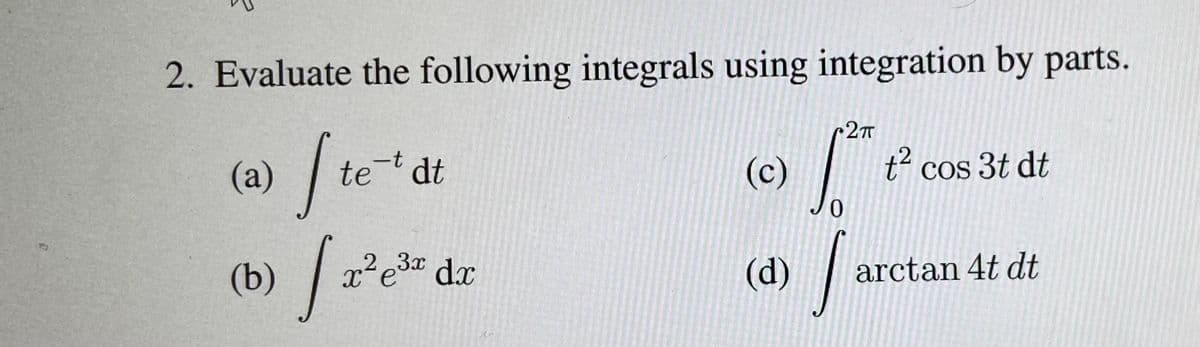 2. Evaluate the following integrals using integration by parts.
r2
(a) / te dt
(c)
t“ cos 3t dt
(d)
23x
x'e" dx
arctan 4t dt
