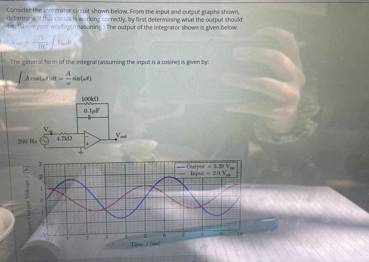 Consider the integrator circuit shown below. From the input and output graphs shown,
determine if this circuit is working correctly, by first determining what the output should
be. (Show your working/reasoning.) The output of the integrator shown is given below:
1.
Vout
Vindt
RC
The general form of the integral (assuming the input is a cosine) is given by:
A cos(wt)dt = sin(wt)
%3D
100kN
0.1µF
in
Vout
4.7k2
200 Hz
3.
Output
Input
= 3.39 V
2.0 Vpp
%3D
PP
%3D
PP
1.
0.
6.
7.
10
1.
Time/ [ms
Input/Output Voltage/ [V]
2.
