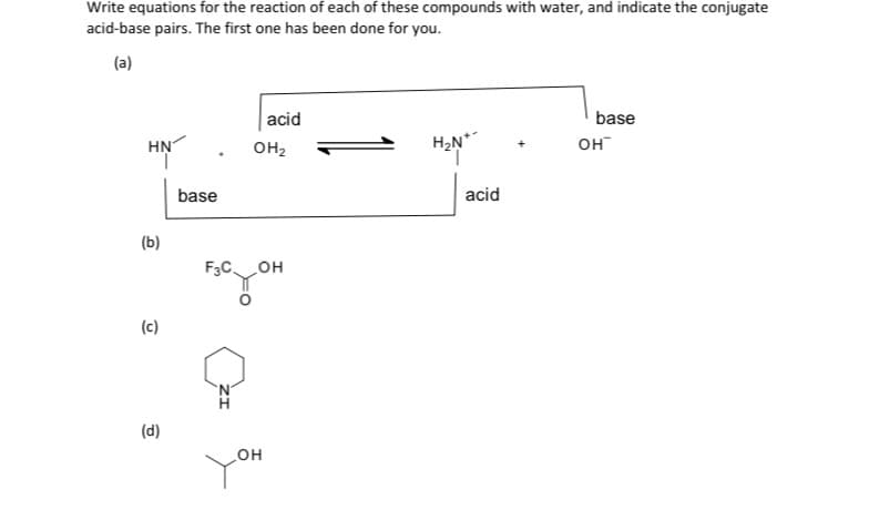 Write equations for the reaction of each of these compounds with water, and indicate the conjugate
acid-base pairs. The first one has been done for you.
(a)
acid
base
HN
OH2
H2N*
он
base
acid
(b)
он
(c)
(d)
HO
