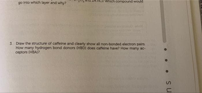 go into which layer and why?
C/ which compound would
3. Draw the structure of caffeine and clearly show all non-bonded electron pairs.
How many hydrogen bond donors (HBD) does caffeine have? How many ac-
ceptors (HBA)?
ns