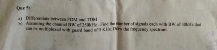 Que 5:
a) Differentiate between FDM and TDM
b) Assuming the channel BW of 250kHz. Find the number of signals each with BW of 30kHz that
can be multiplexed with guard band of 5 KHz. Draw the frequency spectrum.